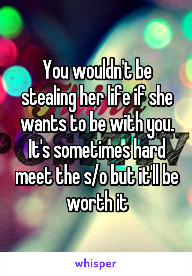 You wouldn't be stealing her life if she wants to be with you. It's sometimes hard meet the s/o but it'll be worth it