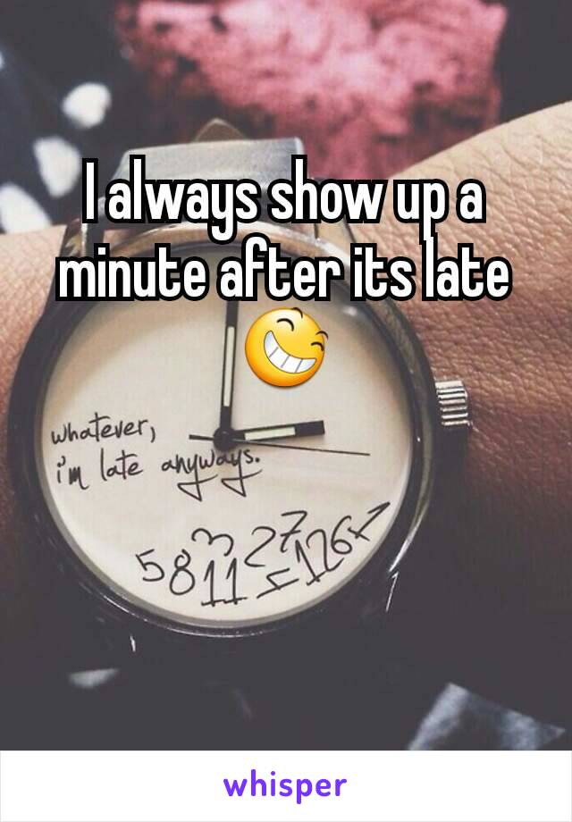 I always show up a minute after its late 😆