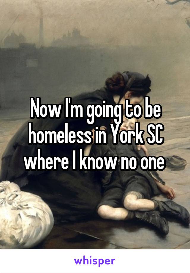 Now I'm going to be homeless in York SC where I know no one 