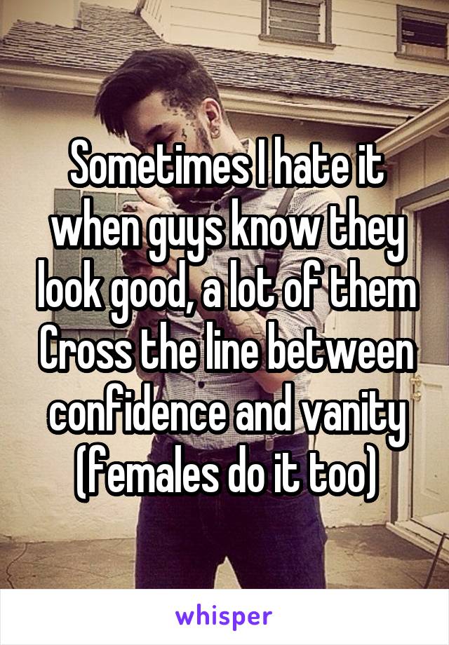 Sometimes I hate it when guys know they look good, a lot of them Cross the line between confidence and vanity (females do it too)