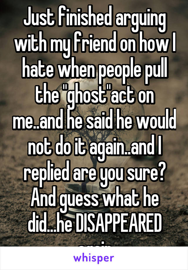 Just finished arguing with my friend on how I hate when people pull the "ghost"act on me..and he said he would not do it again..and I replied are you sure? And guess what he did...he DISAPPEARED again