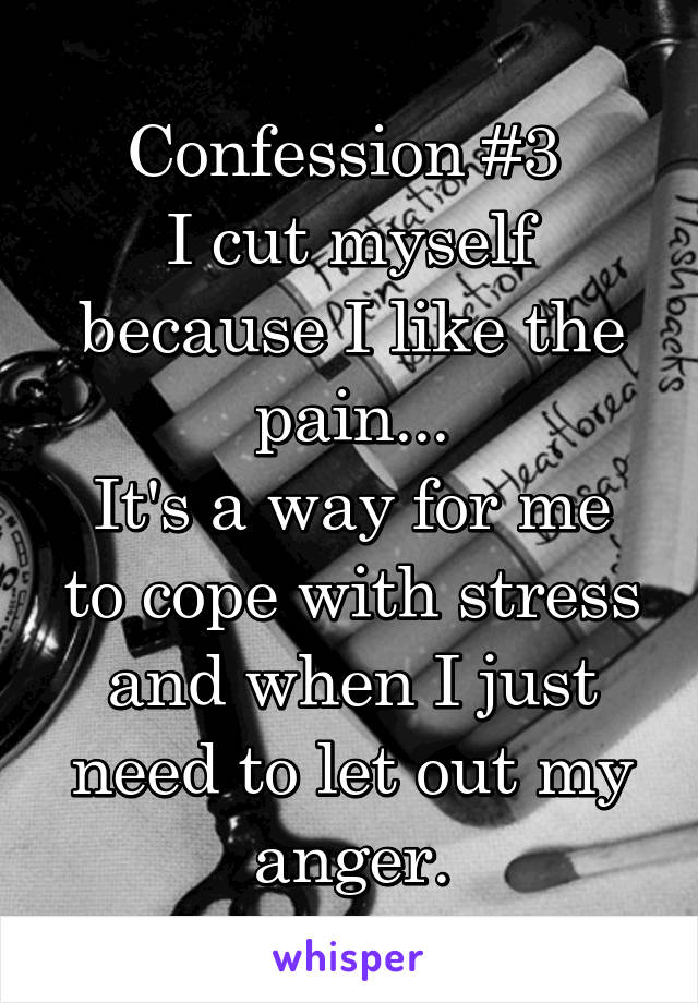 Confession #3 
I cut myself because I like the pain...
It's a way for me to cope with stress and when I just need to let out my anger.