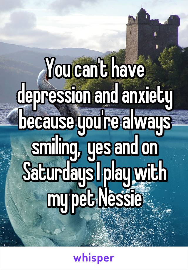 You can't have depression and anxiety because you're always smiling,  yes and on Saturdays I play with my pet Nessie