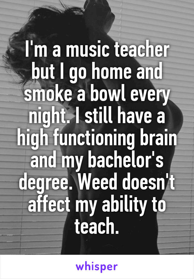I'm a music teacher but I go home and smoke a bowl every night. I still have a high functioning brain and my bachelor's degree. Weed doesn't affect my ability to teach.