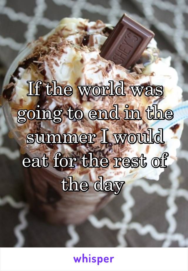 If the world was going to end in the summer I would eat for the rest of the day 