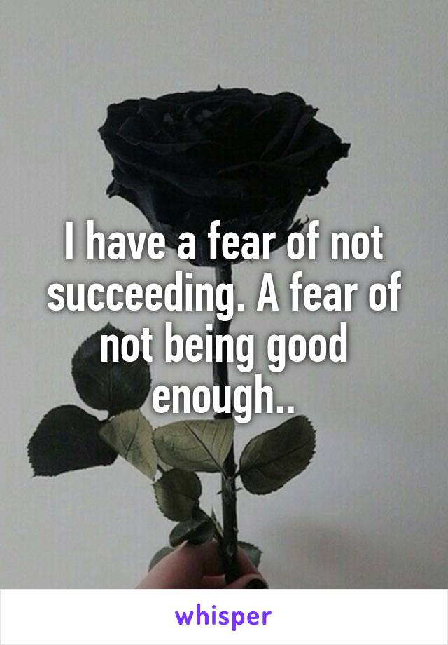 I have a fear of not succeeding. A fear of not being good enough..