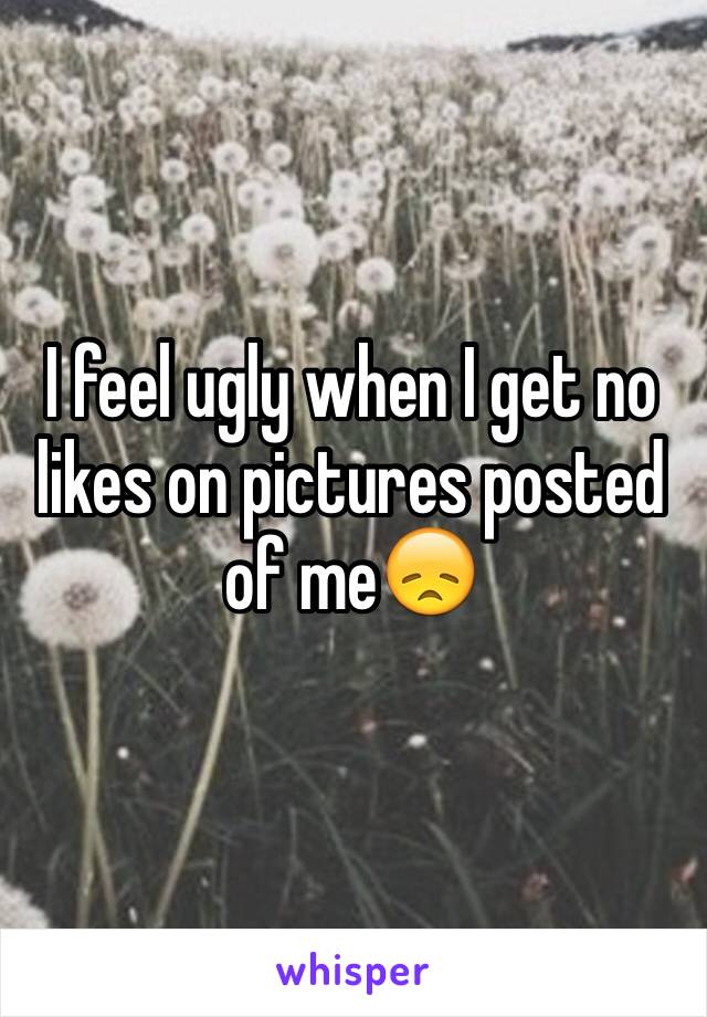 I feel ugly when I get no likes on pictures posted of me😞