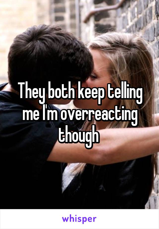 They both keep telling me I'm overreacting though 