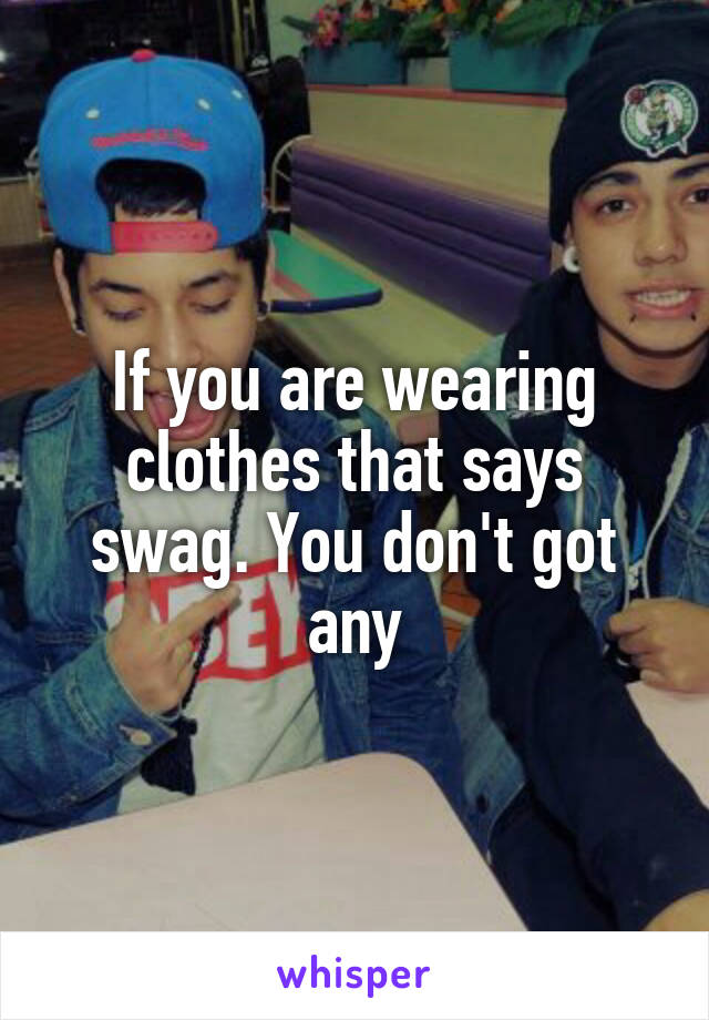 If you are wearing clothes that says swag. You don't got any