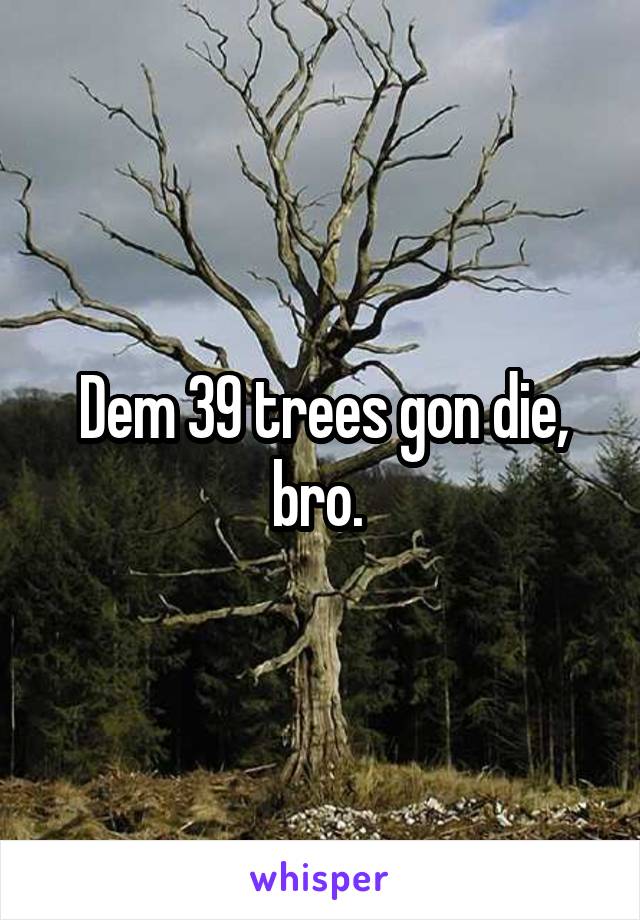 Dem 39 trees gon die, bro. 