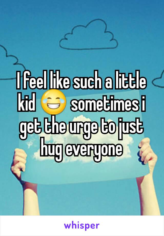 I feel like such a little kid 😂 sometimes i get the urge to just hug everyone