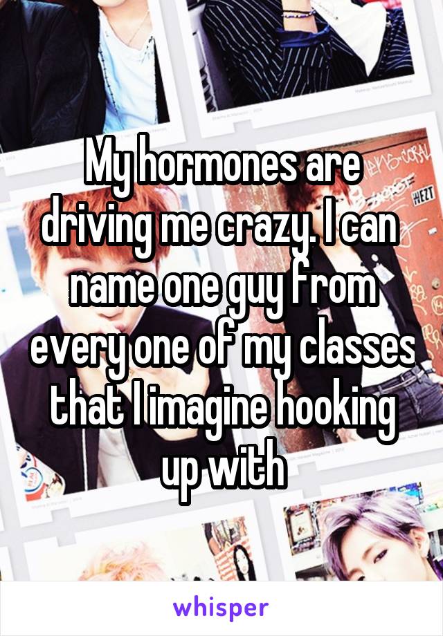 My hormones are driving me crazy. I can  name one guy from every one of my classes that I imagine hooking up with