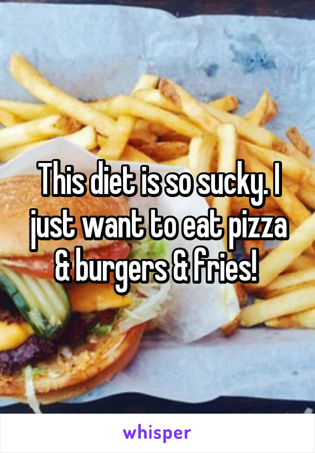 This diet is so sucky. I just want to eat pizza & burgers & fries! 