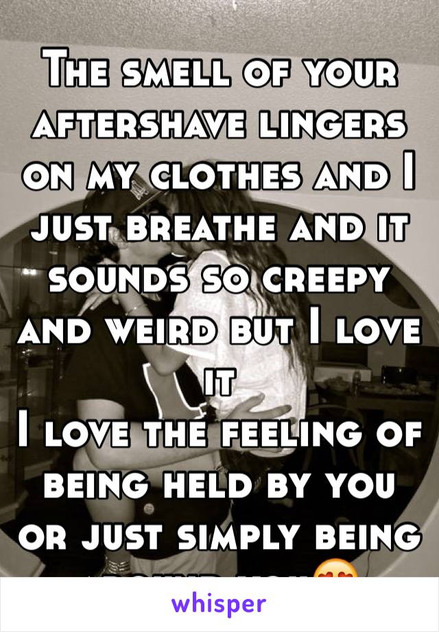 The smell of your aftershave lingers on my clothes and I just breathe and it sounds so creepy and weird but I love it
I love the feeling of being held by you or just simply being around you😍