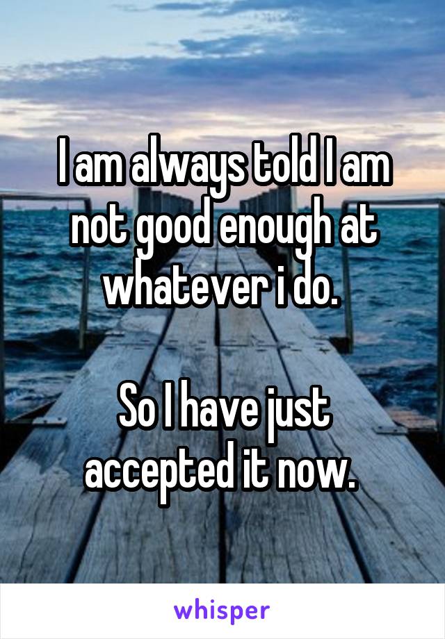 I am always told I am not good enough at whatever i do. 

So I have just accepted it now. 