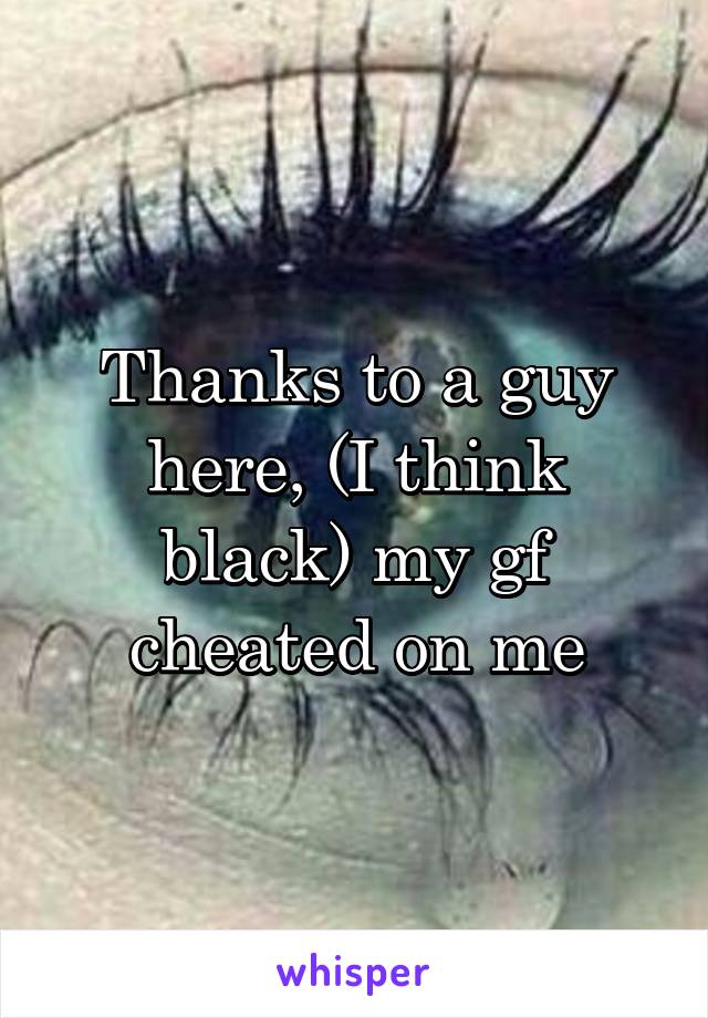 Thanks to a guy here, (I think black) my gf cheated on me