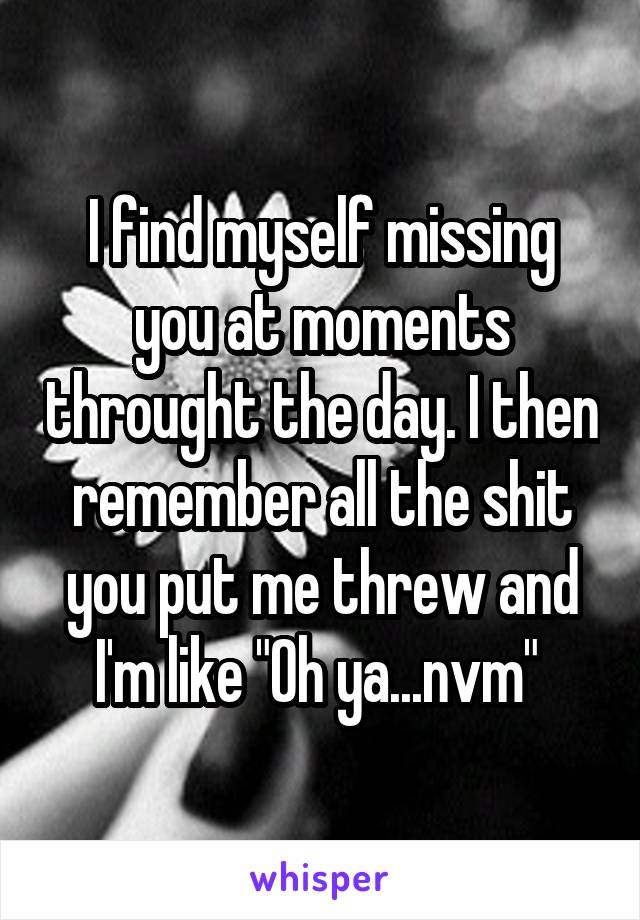 I find myself missing you at moments throught the day. I then remember all the shit you put me threw and I'm like "Oh ya...nvm" 