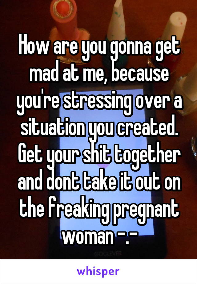 How are you gonna get mad at me, because you're stressing over a situation you created. Get your shit together and dont take it out on the freaking pregnant woman -.-