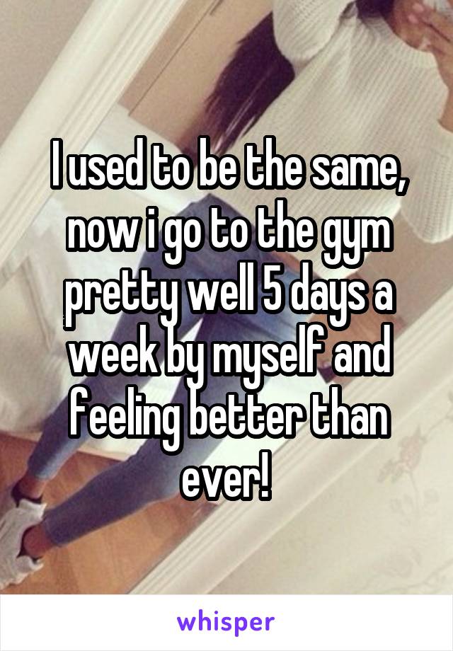 I used to be the same, now i go to the gym pretty well 5 days a week by myself and feeling better than ever! 