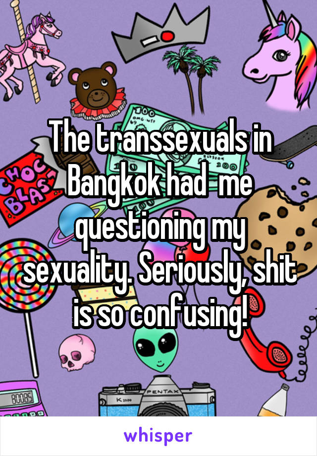 The transsexuals in Bangkok had  me questioning my sexuality. Seriously, shit is so confusing!