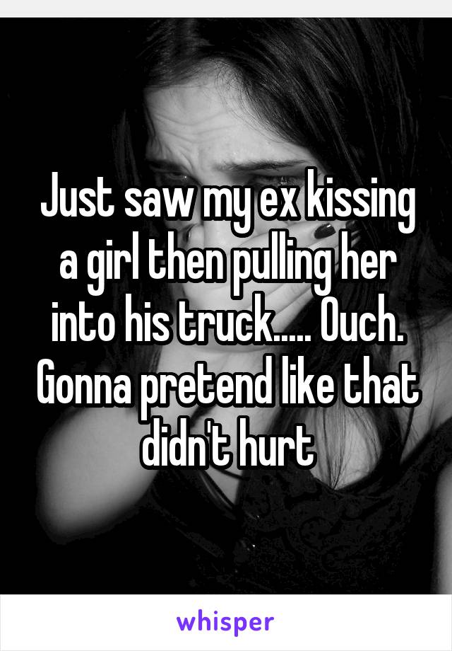 Just saw my ex kissing a girl then pulling her into his truck..... Ouch. Gonna pretend like that didn't hurt