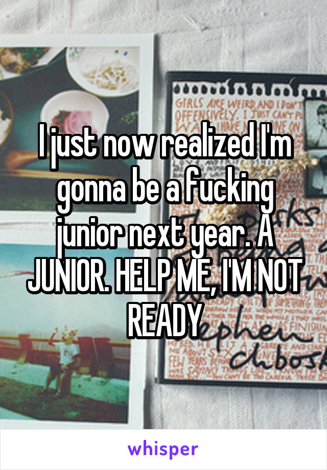 I just now realized I'm gonna be a fucking junior next year. A JUNIOR. HELP ME, I'M NOT READY