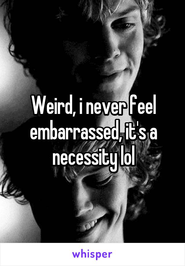 Weird, i never feel embarrassed, it's a necessity lol