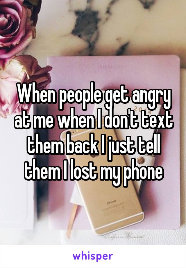 When people get angry at me when I don't text them back I just tell them I lost my phone