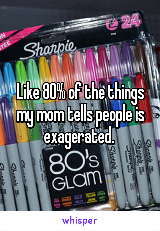 Like 80% of the things my mom tells people is exagerated. 