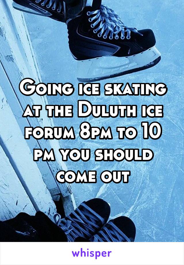 Going ice skating at the Duluth ice forum 8pm to 10 pm you should come out