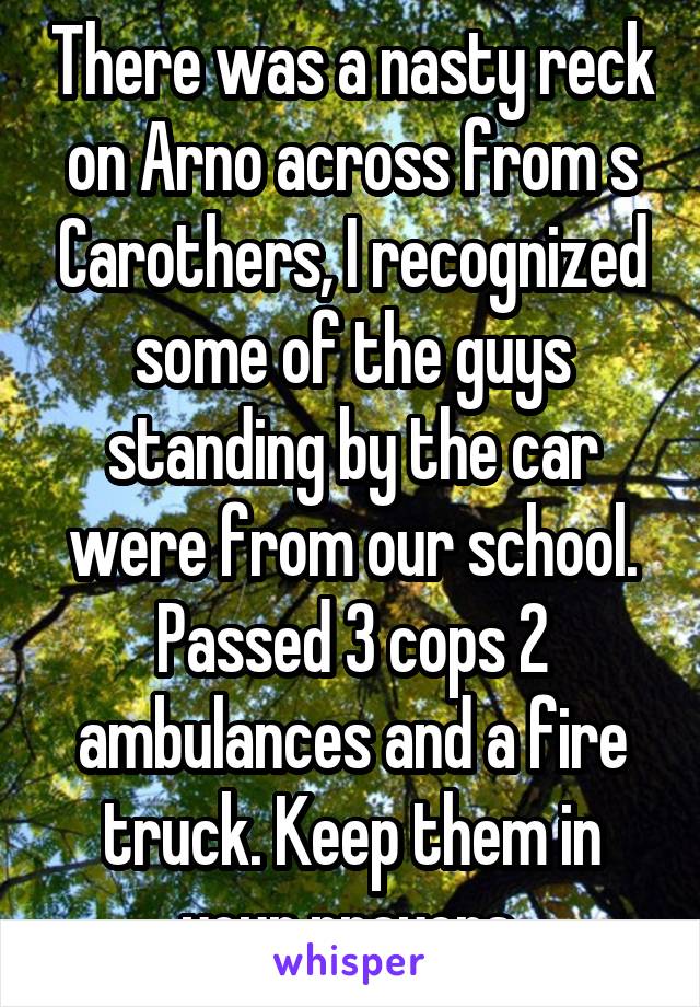 There was a nasty reck on Arno across from s Carothers, I recognized some of the guys standing by the car were from our school. Passed 3 cops 2 ambulances and a fire truck. Keep them in your prayers.