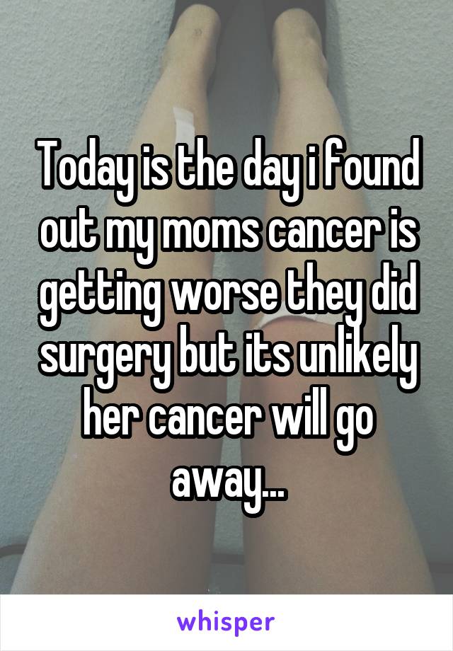 Today is the day i found out my moms cancer is getting worse they did surgery but its unlikely her cancer will go away...