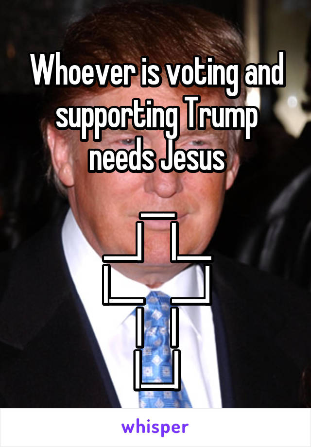 Whoever is voting and supporting Trump needs Jesus
___
___|     |___
|___     ___|
|     |
|___|