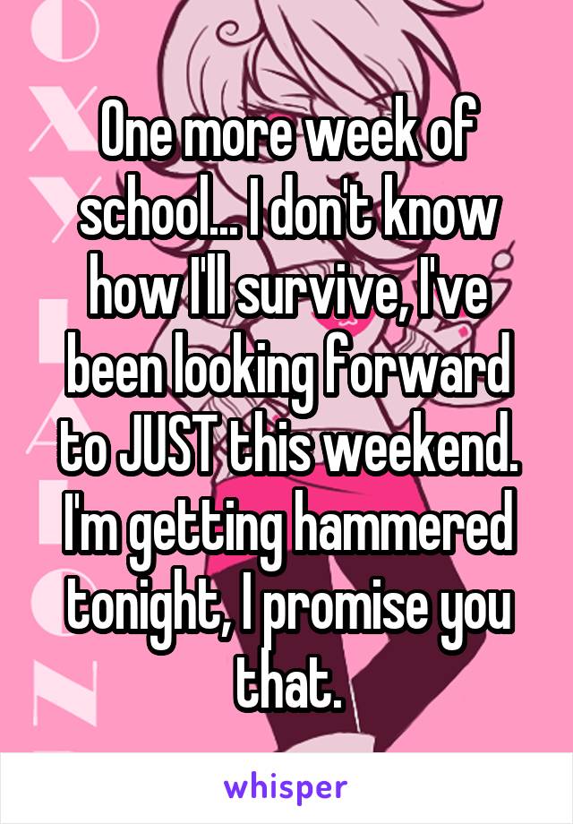 One more week of school... I don't know how I'll survive, I've been looking forward to JUST this weekend. I'm getting hammered tonight, I promise you that.