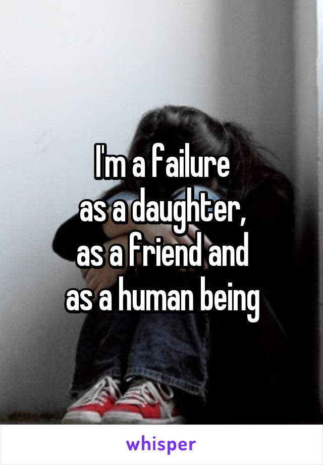 I'm a failure
as a daughter,
as a friend and
as a human being