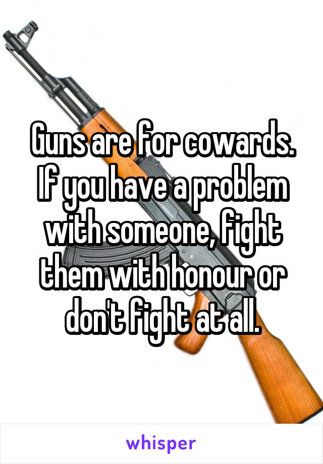 Guns are for cowards. If you have a problem with someone, fight them with honour or don't fight at all.