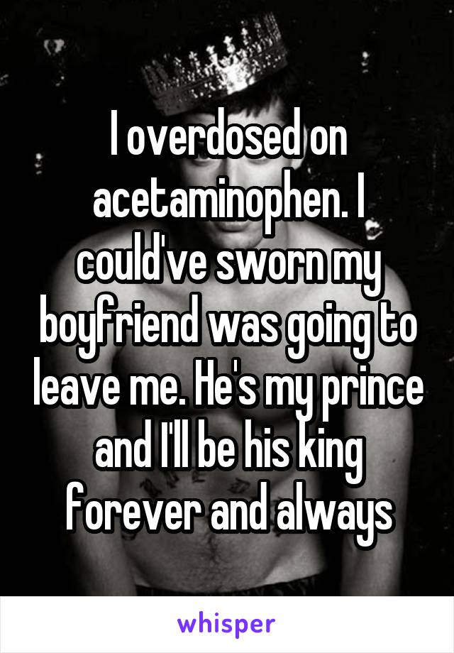 I overdosed on acetaminophen. I could've sworn my boyfriend was going to leave me. He's my prince and I'll be his king forever and always