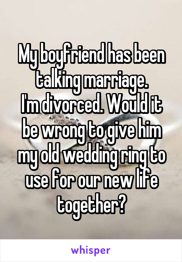 My boyfriend has been talking marriage.
I'm divorced. Would it be wrong to give him my old wedding ring to use for our new life together?