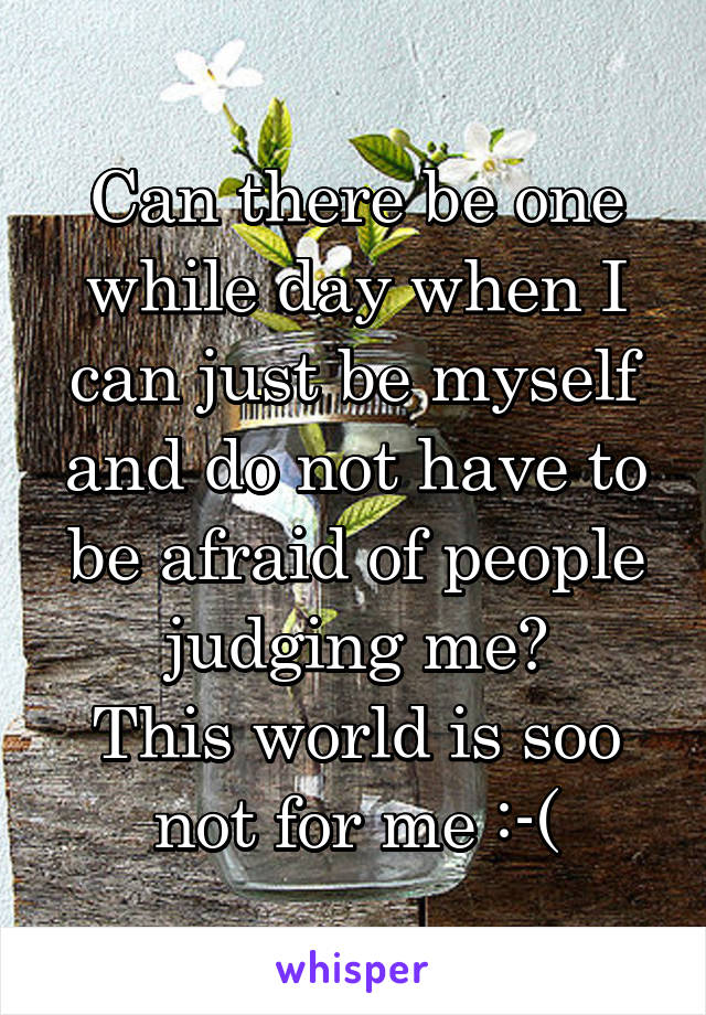 Can there be one while day when I can just be myself and do not have to be afraid of people judging me?
This world is soo not for me :-(