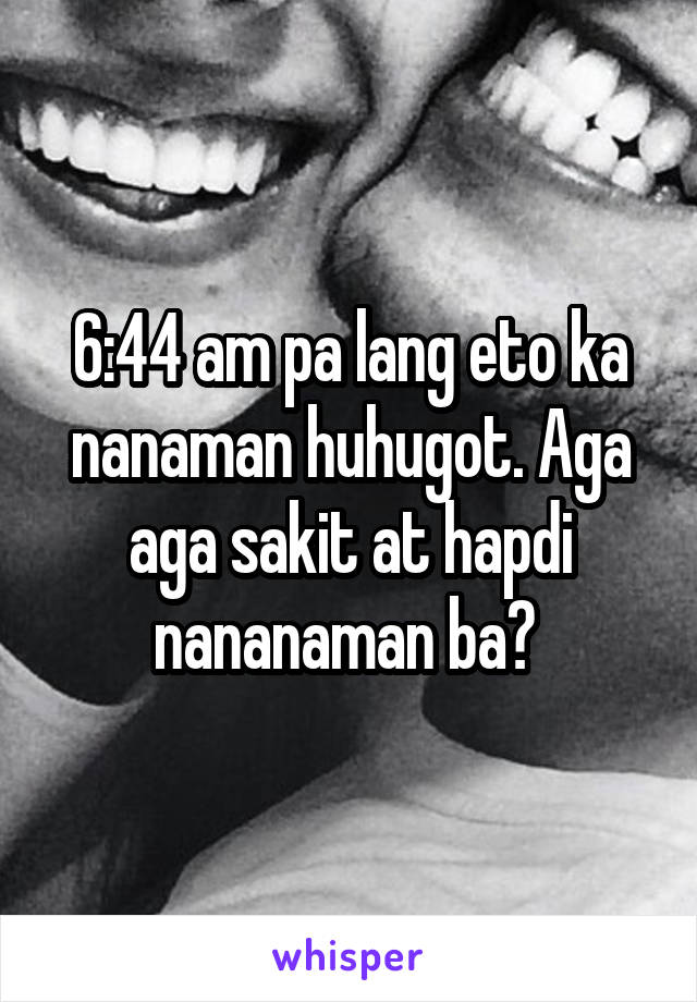 6:44 am pa lang eto ka nanaman huhugot. Aga aga sakit at hapdi nananaman ba? 