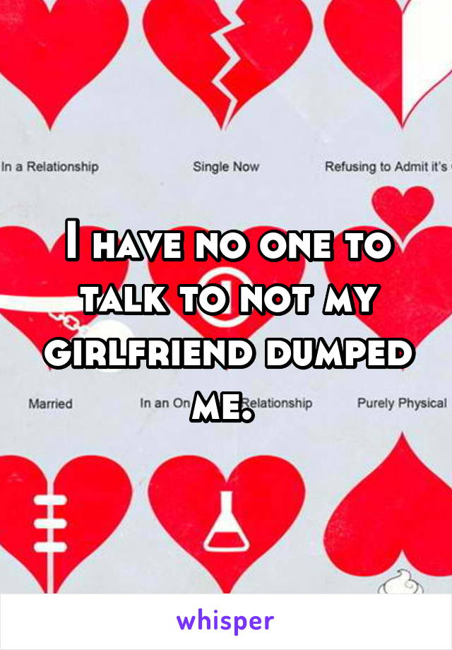 I have no one to talk to not my girlfriend dumped me. 