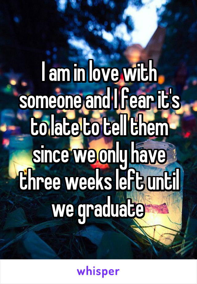 I am in love with someone and I fear it's to late to tell them since we only have three weeks left until we graduate 