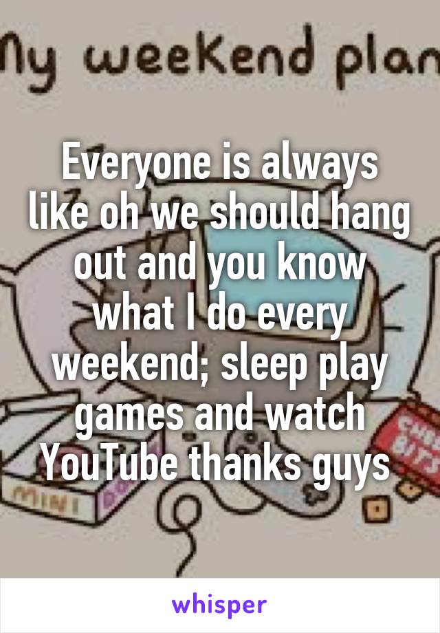 Everyone is always like oh we should hang out and you know what I do every weekend; sleep play games and watch YouTube thanks guys 