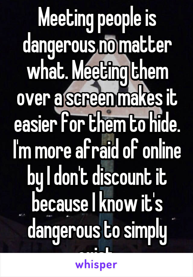 Meeting people is dangerous no matter what. Meeting them over a screen makes it easier for them to hide. I'm more afraid of online by I don't discount it because I know it's dangerous to simply exist.