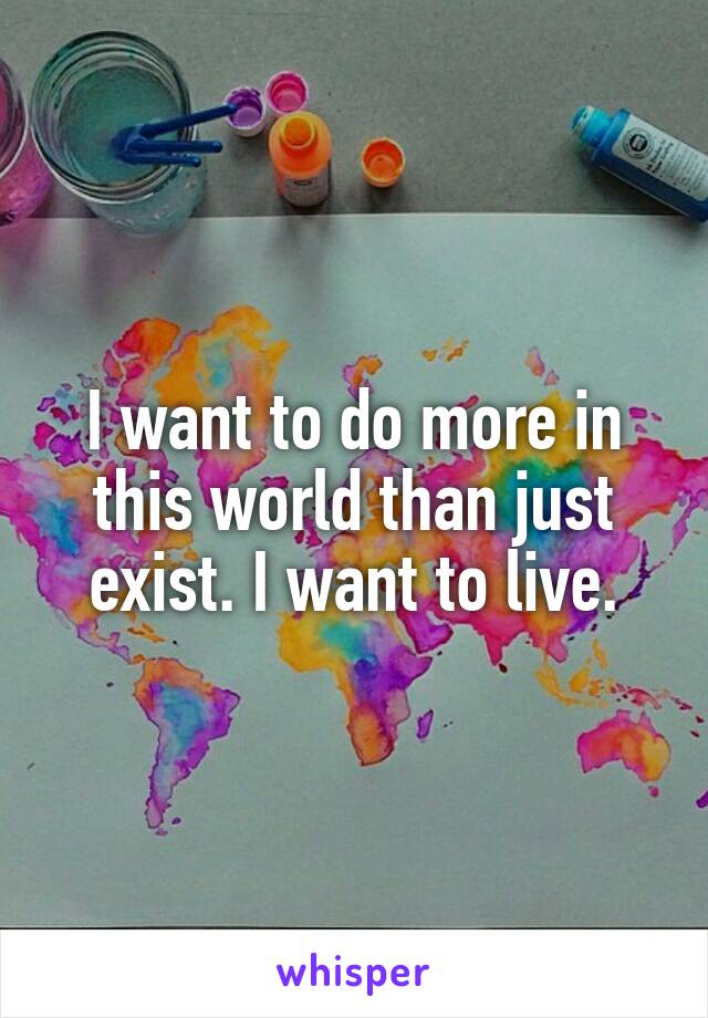 I want to do more in this world than just exist. I want to live.