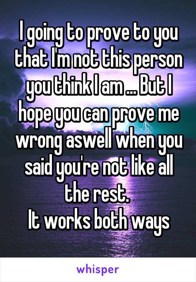 I going to prove to you that I'm not this person you think I am ... But I hope you can prove me wrong aswell when you said you're not like all the rest. 
It works both ways
 