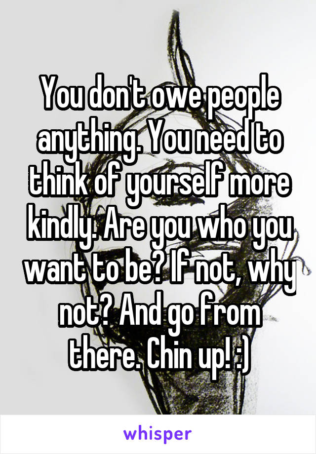 You don't owe people anything. You need to think of yourself more kindly. Are you who you want to be? If not, why not? And go from there. Chin up! :)