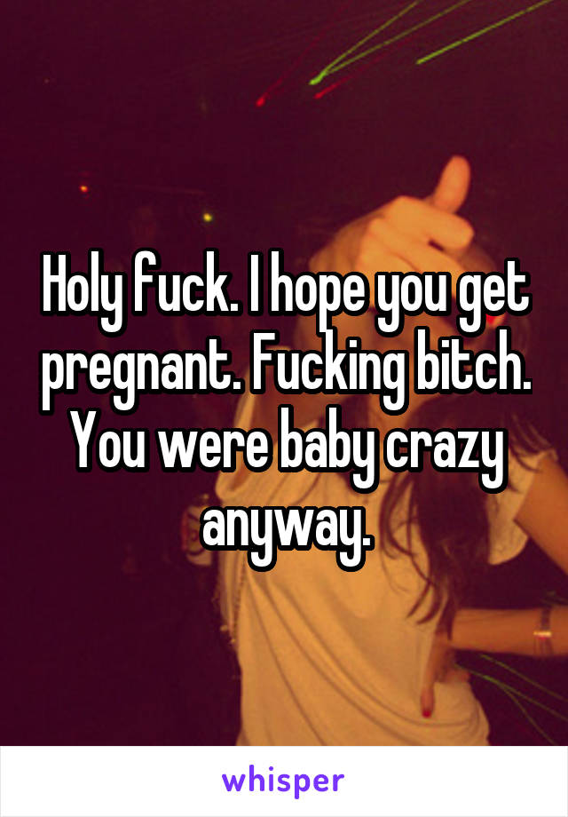 Holy fuck. I hope you get pregnant. Fucking bitch. You were baby crazy anyway.