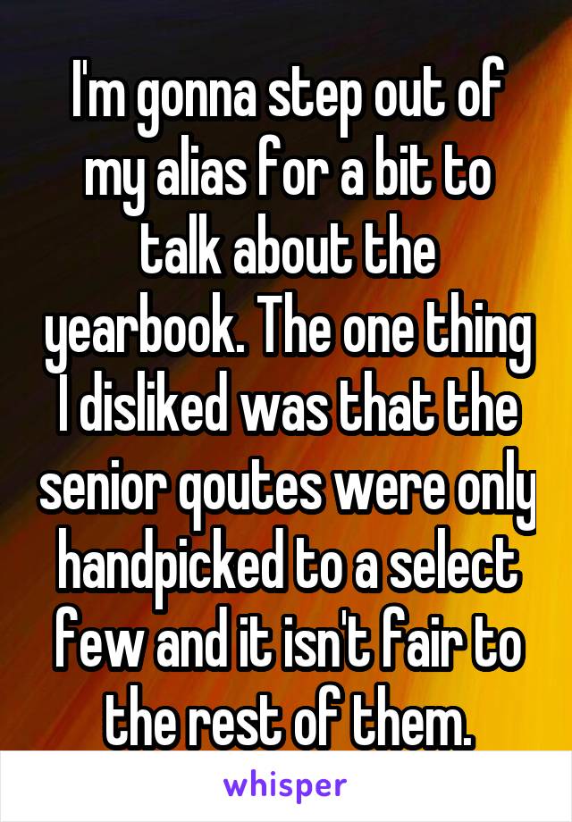 I'm gonna step out of my alias for a bit to talk about the yearbook. The one thing I disliked was that the senior qoutes were only handpicked to a select few and it isn't fair to the rest of them.