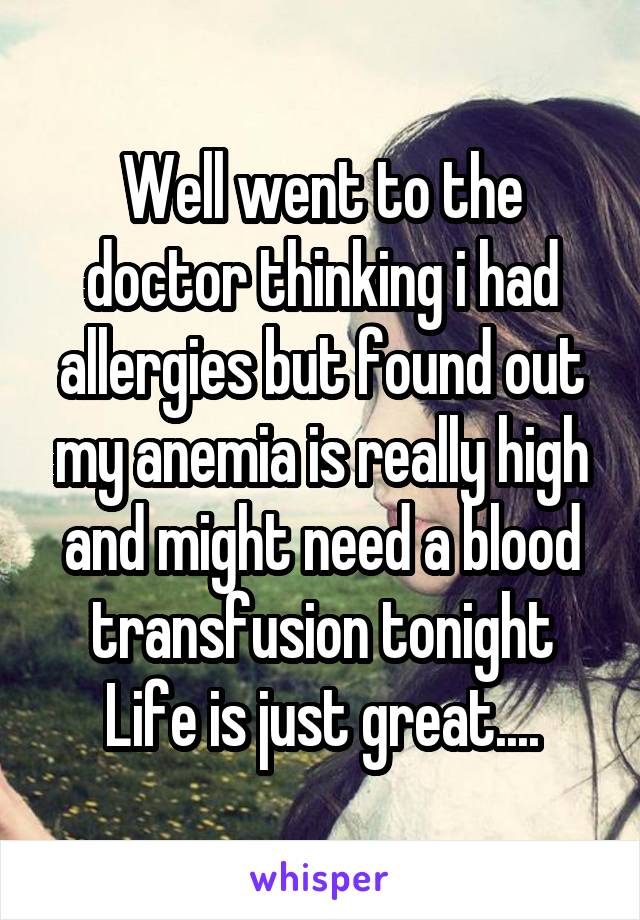 Well went to the doctor thinking i had allergies but found out my anemia is really high and might need a blood transfusion tonight
Life is just great....